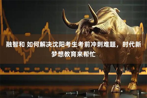 融智和 如何解决沈阳考生考前冲刺难题，时代新梦想教育来帮忙
