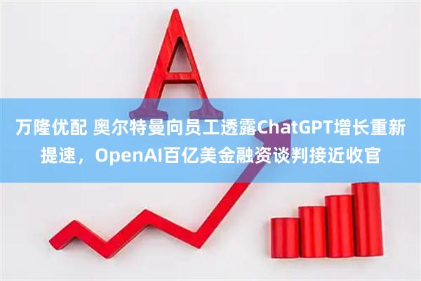 万隆优配 奥尔特曼向员工透露ChatGPT增长重新提速，OpenAI百亿美金融资谈判接近收官